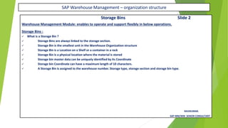 SAP Warehouse Management – organization structure
Storage Bins Slide 2
Warehouse Management Module: enables to operate and support flexibly in below operations.
Storage Bins :
✓ What is a Storage Bin ?
✓ Storage Bins are always linked to the storage section.
✓ Storage Bin is the smallest unit in the Warehouse Organization structure
✓ Storage Bin is a Location on a Shelf or a container in a rack
✓ Storage Bin is a physical location where the material is stored
✓ Storage bin master data can be uniquely identified by its Coordinate
✓ Storage bin Coordinate can have a maximum length of 10 characters.
✓ A Storage Bin is assigned to the warehouse number. Storage type, storage section and storage bin type.
RAVIKUMAR.
SAP MM/WM SENIOR CONSULTANT
 