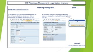 SAP Warehouse Management – organization structure
Creating Storage Bins Slide 1
Storage Bins : Creating a Storage Bin:
7. Go Back and Click on Customized Warehouse No 8. Automatic creation of Storage Bins will open
You will receive the below Screen here Click on Select one Storage Bin; It will ask for creating the bin
Environment You will find Create Bins click on it. Click Yes
RAVIKUMAR.
SAP MM/WM SENIOR CONSULTANT
 