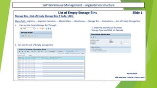 SAP Warehouse Management – organization structure
List of Empty Storage Bins Slide 1
Storage Bins : List of Empty Storage Bins T Code: LX01 :
Menu Path : Logistics-----Logistics Execution-----Master Data-----Warehouse-----Storage Bin-----Evaluations-----List of Empty Storage Bins
1. Can see the Empty Storage Bin Through:
2. Enter the Warehouse Number
Storage Type and Click on Execute
3. Can see the List of Empty Storage Bins
RAVIKUMAR.
SAP MM/WM SENIOR CONSULTANT
 