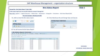 SAP Warehouse Management – organization structure
Bins Status Report Slide 1
Storage Bins : Bins Status Report T Code: LX03 :
In bins status report you can see what material is stored in Storage bins
Menu Path : Logistics-----Logistics Execution-----Master Data-----Warehouse-----Storage Bin-----Evaluations-----Bins Status Report(LX03)
One more Example : Warehouse No 001
01. LX03 to check the Bins status report. 02. Enter Warehouse No and Storage Type and Execute
03. You will receive the Bin Status Report
RAVIKUMAR.
SAP MM/WM SENIOR CONSULTANT
 