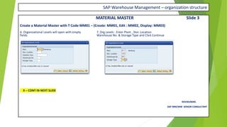 SAP Warehouse Management – organization structure
MATERIAL MASTER Slide 3
Create a Material Master with T Code MM01 – (Create: MM01, Edit : MM02, Display: MM03)
6. Organizational Levels will open with empty 7. Org Levels : Enter Plant , Stor. Location
fields Warehouse No. & Storage Type and Click Continue
X – CONT IN NEXT SLIDE
RAVIKUMAR.
SAP MM/WM SENIOR CONSULTANT
 
