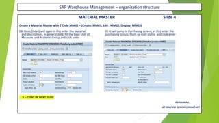 SAP Warehouse Management – organization structure
MATERIAL MASTER Slide 4
Create a Material Master with T Code MM01 – (Create: MM01, Edit : MM02, Display: MM03)
08. Basic Data 1 will open in this enter the Material 09. it will jump to Purchasing screen, in this enter the
and description , In general data, fill the Base Unit of purchasing Group, Plant sp matl status and click enter
Measure and Material Group and click enter
X – CONT IN NEXT SLIDE
RAVIKUMAR.
SAP MM/WM SENIOR CONSULTANT
 