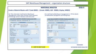 SAP Warehouse Management – organization structure
MATERIAL MASTER Slide 6
Create a Material Master with T Code MM01 – (Create: MM01, Edit : MM02, Display: MM03)
12. Then click enter it will lead to Warehouse 13. it will lead to Warehouse management 2, fill the details
Management, Enter Stock removal, Stock Payment of Palettization Storage Bin and Picking Area
And Storage section indicators and click enter
RAVIKUMAR.
X – CONT IN NEXT SLIDE SAP MM/WM SENIOR CONSULTANT
 