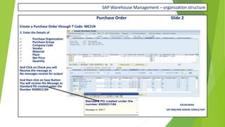 SAP Warehouse Management – organization structure
Purchase Order Slide 2
Create a Purchase Order through T Code: ME21N
3. Enter the Details of
✓ Purchase Organization
✓ Purchase Group
✓ Company Code
✓ Vendor
✓ Material
✓ Plant
✓ Net Price
✓ Quantity
And Click on Check you will
Receive the message as
No messages receive for output
And then click on Save Button
You will receive the Message as
Standard PO created under the
Number 4500021184
RAVIKUMAR.
SAP MM/WM SENIOR CONSULTANT
 