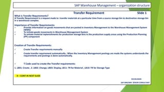 SAP Warehouse Management – organization structure
Transfer Requirement Slide 1
What is Transfer Requirements?
A Transfer Requirement is a request made to transfer materials at a particular time from a source storage bin to destination storage bin
in a warehouse complex.
Importance of Transfer Requirements:
✓ Provide information on goods movements that are posted in Inventory Management to the Warehouse Management System
(WMS)
✓ To Initiate goods movements in Warehouse Management System
✓ To initiate material replenishments for production storage bins in the production supply areas using the Production Planning
(PP) component
Creation of Transfer Requirements:
✓ Create Transfer requirements manually
✓ Create transfer requirement automatically : When the Inventory Management postings are made the systems understands the
requirements and postings is done automatically.
✓ T Code used to create the Transfer requirements:
1. LB01: Create , 2. LB02: Change, LB03: Display, LB11: TR for Material , LB10: TR for Storage Type
X – CONT IN NEXT SLIDE
RAVIKUMAR.
SAP MM/WM SENIOR CONSULTANT
 