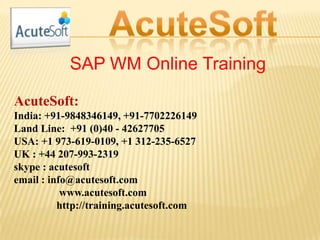 SAP WM Online Training
AcuteSoft:
India: +91-9848346149, +91-7702226149
Land Line: +91 (0)40 - 42627705
USA: +1 973-619-0109, +1 312-235-6527
UK : +44 207-993-2319
skype : acutesoft
email : info@acutesoft.com
www.acutesoft.com
http://training.acutesoft.com
 