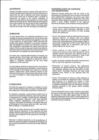 SEASONING
Despite the higher moisture content of the sapwood it is
found in practice that it seasons in much the same time as
heartwood, the lack of deposits and tyloses allowing a
much more rapid loss of moisture than is possible in
heartwood. In regard to the relative shrinkage of
heartwood and sapwood, there appears to be only a small
difference between the two. While checking often appears
first on the outside of a log,this may be due to rapid water
loss there and by the radial checks becoming larger
towards the outside with the increasing circumference.
STRENGTH
In most species there is no significant difference in the
strength of sapwood and heartwood. This is because the
cell wall becomes fully thickened and lignified very close
to the cambium, as noted earlier. While sapwood may
exhibit some greater flexibility in the green condition,
this will disappear on drying. It is well known, however,
that brittleness is associated with older wood near the
centre of the tree, and so sapwood would be less liable to
brittleness than the heartwood. The outer heartwood and
the sapwood are normally free from brittle heart.
In certain uses, requiring high strength, for example, axe
handles (hickory Carya spp.) and cricket bats (willow
Salix alba, sapwood is preferred to heartwood. This is
largely a "customer" preference for the even white
appearance of the sapwood.
In some timbers which have large amounts of extractives
deposited during heartwood formation, a small increase
in the strength of the heartwood is found (e.g. redwood
Sequois sempervirens). With redwood removal of the
heartwood extractives of this species with solvent results
in a loss of strength to values approaching that of the
sapwood.
UTILISATION
Provided the sapwood is immune or resistant to lyctid
borer and the situation does not require a durable timber
then sapwood is structurally equivalent to heartwood.
In situations requiring a pale-coloured timber free of
extractives and tainting substances, sapwood is preferred
to heartwood; for example, wooden spoons, pulpwood,
and food containers. Sapwood is also more desirable
where complete impregnation with preservative is
required. This allows the utilisation of smaller trees such
as thinnings for fence posts, poles and other uses where
high durability is a desirable feature.
Being pale in colour sapwood can be readily stained to
match coloured heartwood. If the sapwood has been
infested with sap stain fungi this will not be successful as
the grey colour imparted to the sapwood by the fungi is
permanent.
Sapwood is utilised extensively in the manufacture of
plywood. It peels and glues as satisfactorily as heartwood
and is readily penetrated by preservatives (dip diffusion
process).
6
DETERMINATION OF SAPWOOD
AND HEARTWOOD
Sapwood becomes heartwood with the death of the
parenchyma. Itis difficult however to show,even with the
most sophisticated techniques, the precise zone where
this takes place. It is possible by using some of the other
properties which change from sapwood to heartwood to
obtain a fairly reliable estimate of the sapwood/
heartwood boundary. Some of these are described below:
• Colour. The development of heartwood colour in many
species gives a good indication, although in some
species the transition zone tends to be wide, merging
slowly into heartwood.
• Starch.The presence of starch indicates that the wood is
sapwood; however, its absence does not indicate
heartwood. Starch may be detected by the blue-black
colour with iodine/potassium iodide solution. Refer to
the Forestry Commission of New South Wales Wood,
Technology Leaflet No. 8 Preparation and Care of
Iodine Solution for Starch Tests.
• Colour reactions of wood material. A number of
chemicals are known to give quite spectacular colour
changes between heartwood and sapwood. Some of
these chemicals are listed in Appendix 1. Table 2 lists
some reactions obtained using six chemicals.
• Acidity. In certain eucalypts the acidity increases from
pH5 to pH4 from sapwood to heartwood.
• Penetration of stained solution. The differential
penetration of a stained solution (for example, 0.5 per
cent alcoholic safranin) into the end grain of dried
timber allows reasonable detection, the stain being
absorbed more readily by the sapwood than the
heartwood.
• Tyloses. The presence of tyloses is easily detected on
cleanly cut end grain by examination with a 10x hand
lens; however, it is possible for tyloses to form
abnormally following certain stimuli such as axe-cuts,
or chemical treatment ofthe tree. Its absence certainly
indicates sapwood in the species which normally
develop tyloses.
Tests for heartwood such as colour reactions and acidity
can only be relied upon where the wood is unaffected by
rot, leaching, of some other agency likely to alter the
chemical constituents of the wood. It is also important to
realise that the measurement of sapwood width may vary
somewhat between methods.
1
 