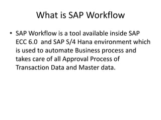 What is SAP Workflow
• SAP Workflow is a tool available inside SAP
ECC 6.0 and SAP S/4 Hana environment which
is used to automate Business process and
takes care of all Approval Process of
Transaction Data and Master data.
 