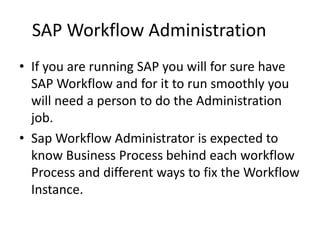 SAP Workflow Administration
• If you are running SAP you will for sure have
SAP Workflow and for it to run smoothly you
will need a person to do the Administration
job.
• Sap Workflow Administrator is expected to
know Business Process behind each workflow
Process and different ways to fix the Workflow
Instance.
 