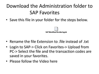 Download the Administration folder to
SAP Favorites
• Save this file in your folder for the steps below.
• Rename the file Extension to .file instead of .txt
• Login to SAP-> Click on Favorites-> Upload from
PC-> Select the file and the transaction codes are
saved in your favorites.
• Please follow the Video here
 