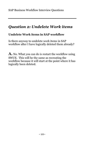 SAP Business Workflow Interview Questions
- 10-
Question 2: Undelete Work items
Undelete Work items in SAP workflow
Is there anyway to undelete work items in SAP
workflow after I have logically deleted them already?
A. No. What you can do is restart the workflow using
SWUE. This will be the same as recreating the
workflow because it will start at the point where it has
logically been deleted.
 