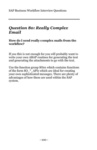 SAP Business Workflow Interview Questions
- 100 -
Question 80: Really Complex
Email
How do I send really complex mails from the
workflow?
If you this is not enough for you will probably want to
write your own ABAP routines for generating the text
and generating the attachments to go with the text.
Use the function group SO01 which contains functions
of the form SO_*_API1 which are ideal for creating
your own sophisticated messages. There are plenty of
advantages of how these are used within the SAP
system.
 