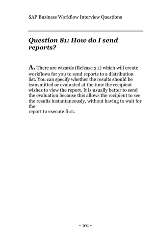 SAP Business Workflow Interview Questions
- 101 -
Question 81: How do I send
reports?
A. There are wizards (Release 3.1) which will create
workflows for you to send reports to a distribution
list. You can specify whether the results should be
transmitted or evaluated at the time the recipient
wishes to view the report. It is usually better to send
the evaluation because this allows the recipient to see
the results instantaneously, without having to wait for
the
report to execute first.
 