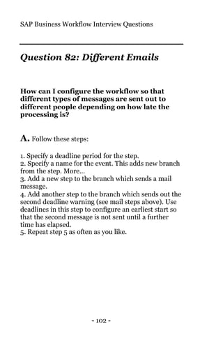 SAP Business Workflow Interview Questions
- 102 -
Question 82: Different Emails
How can I configure the workflow so that
different types of messages are sent out to
different people depending on how late the
processing is?
A. Follow these steps:
1. Specify a deadline period for the step.
2. Specify a name for the event. This adds new branch
from the step. More...
3. Add a new step to the branch which sends a mail
message.
4. Add another step to the branch which sends out the
second deadline warning (see mail steps above). Use
deadlines in this step to configure an earliest start so
that the second message is not sent until a further
time has elapsed.
5. Repeat step 5 as often as you like.
 