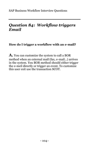 SAP Business Workflow Interview Questions
- 104 -
Question 84: Workflow triggers
Email
How do I trigger a workflow with an e-mail?
A. You can customize the system to call a BOR
method when an external mail (fax, e-mail...) arrives
in the system. You BOR method should either trigger
the e-meil directly or trigger an event. To customize
this user exit use the transaction SCOT.
 