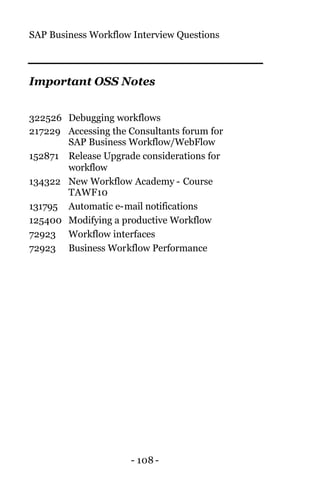 SAP Business Workflow Interview Questions
- 108 -
Important OSS Notes
322526 Debugging workflows
217229 Accessing the Consultants forum for
SAP Business Workflow/WebFlow
152871 Release Upgrade considerations for
workflow
134322 New Workflow Academy - Course
TAWF10
131795 Automatic e-mail notifications
125400 Modifying a productive Workflow
72923 Workflow interfaces
72923 Business Workflow Performance
 