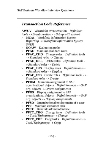 SAP Business Workflow Interview Questions
- 109 -
Transaction Code Reference
AWUV Wizard for event creation Definition
tools −> Event creation −> Set up with wizard
• MCA1 Workflow Information System
Reporting −> Workflow Information System
(WIS)
• OOAW Evaluation paths
• PFAC Maintain standard roles
• PFAC_CHG Change roles Definition tools
−> Standard roles −> Change
• PFAC_DEL Delete roles Definition tools −
> Standard roles −> Delete
• PFAC_DIS Display roles Definition tools −
> Standard roles −> Display
• PFAC_INS Create roles Definition tools −>
Standard roles −> Create
• PFOM Maintain assignment to SAP
organizational objects Definition tools −> SAP
org. objects −> Create assignments
• PFOS Display assignment to SAP
organizationalobjects Definition tools −> SAP
org. objects −> Display assignments
• PFSO Organizational environment of a user
• PFT Maintain customer task
• PFTC General task maintenance
• PFTC_CHG Change tasks Definition tools
−> Task/Task groups −> Change
• PFTC_COP Copy tasks Definition tools −>
Task/Task groups −> Copy
 