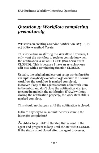 SAP Business Workflow Interview Questions
- 11 -
Question 3: Workflow completing
prematurely
WF starts on creating a Service notification IW51 BUS
obj 2080 -- method Create.
This works fine in starting the Workflow. However, I
only want the workflow to register completion when
the notification is set at CLOSED (Bus 2080 event
CLOSED). This is because I have an asynchronous
edit task with a terminating function CLOSED.
Usually, the original and current setup works fine (for
example if anybody executes IW52 outside the normal
workflow the workflow is marked complete).
However if any of the agents execute a the work item
in the inbox and don't close the notification -i.e. just
to come in and edit the notification (IW52) without
closing the notification properly, the work item still is
marked complete.
This should not happen until the notification is closed.
Is there any way to re-submit the work item to the
inbox for completion?
A. Add a 'loop until' to the step that is sent to the
agent and program to loop until the status is CLOSED.
If the status is not closed after the agent processes,
 