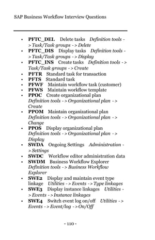 SAP Business Workflow Interview Questions
- 110 -
• PFTC_DEL Delete tasks Definition tools −
> Task/Task groups −> Delete
• PFTC_DIS Display tasks Definition tools −
> Task/Task groups −> Display
• PFTC_INS Create tasks Definition tools −>
Task/Task groups −> Create
• PFTR Standard task for transaction
• PFTS Standard task
• PFWF Maintain workflow task (customer)
• PFWS Maintain workflow template
• PPOC Create organizational plan
Definition tools −> Organizational plan −>
Create
• PPOM Maintain organizational plan
Definition tools −> Organizational plan −>
Change
• PPOS Display organizational plan
Definition tools −> Organizational plan −>
Display
• SWDA Ongoing Settings Administration −
> Settings
• SWDC Workflow editor administration data
• SWDM Business Workflow Explorer
Definition tools −> Business Workflow
Explorer
• SWE2 Display and maintain event type
linkage Utilities −> Events −> Type linkages
• SWE3 Display instance linkages Utilities −
> Events −> Instance linkages
• SWE4 Switch event log on/off Utilities −>
Events −> Event/log −> On/Off
 