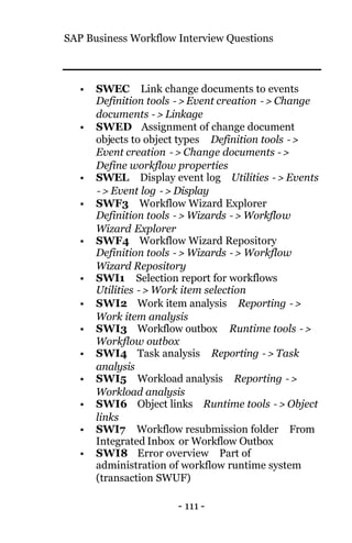 SAP Business Workflow Interview Questions
- 111 -
• SWEC Link change documents to events
Definition tools −> Event creation −> Change
documents −> Linkage
• SWED Assignment of change document
objects to object types Definition tools −>
Event creation −> Change documents −>
Define workflow properties
• SWEL Display event log Utilities −> Events
−> Event log −> Display
• SWF3 Workflow Wizard Explorer
Definition tools −> Wizards −> Workflow
Wizard Explorer
• SWF4 Workflow Wizard Repository
Definition tools −> Wizards −> Workflow
Wizard Repository
• SWI1 Selection report for workflows
Utilities −> Work item selection
• SWI2 Work item analysis Reporting −>
Work item analysis
• SWI3 Workflow outbox Runtime tools −>
Workflow outbox
• SWI4 Task analysis Reporting −> Task
analysis
• SWI5 Workload analysis Reporting −>
Workload analysis
• SWI6 Object links Runtime tools −> Object
links
• SWI7 Workflow resubmission folder From
Integrated Inbox or Workflow Outbox
• SWI8 Error overview Part of
administration of workflow runtime system
(transaction SWUF)
 
