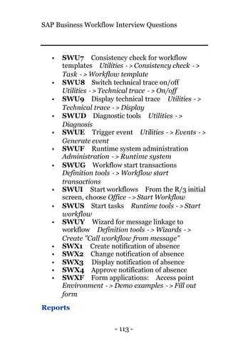 SAP Business Workflow Interview Questions
- 113 -
• SWU7 Consistency check for workflow
templates Utilities −> Consistency check −>
Task −> Workflow template
• SWU8 Switch technical trace on/off
Utilities −> Technical trace −> On/off
• SWU9 Display technical trace Utilities −>
Technical trace −> Display
• SWUD Diagnostic tools Utilities −>
Diagnosis
• SWUE Trigger event Utilities −> Events −>
Generate event
• SWUF Runtime system administration
Administration −> Runtime system
• SWUG Workflow start transactions
Definition tools −> Workflow start
transactions
• SWUI Start workflows From the R/3 initial
screen, choose Office −> Start Workflow
• SWUS Start tasks Runtime tools −> Start
workflow
• SWUY Wizard for message linkage to
workflow Definition tools −> Wizards −>
Create "Call workflow from message"
• SWX1 Create notification of absence
• SWX2 Change notification of absence
• SWX3 Display notification of absence
• SWX4 Approve notification of absence
• SWXF Form applications: Access point
Environment −> Demo examples −> Fill out
form
Reports
 