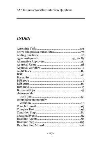 SAP Business Workflow Interview Questions
- 117 -
INDEX
Accessing Tasks............................................................104
active and passive substitutes.......................................78
Adding functions ............................................................26
agent assignment...............................................47, 70, 83
Alternative Approvers....................................................23
Approval Users...............................................................28
Approval workflow .........................................................19
Audit Trace......................................................................84
BOR ..................................................................................34
Bus 2080 .........................................................................10
BUS2009 ........................................................................... 7
BUS2012..........................................................................29
BUS2038 ......................................................................... 15
Business Object...............................................................43
change mode
work item.....................................................................55
completing prematurely
workflow ......................................................................10
Complex Email................................................................99
Complex Text..................................................................98
Condition Step................................................................80
Creating Events...............................................................32
Deadline Agents..............................................................36
Deadline Step................................................................105
Deadline Step Missed ..................................................102
 