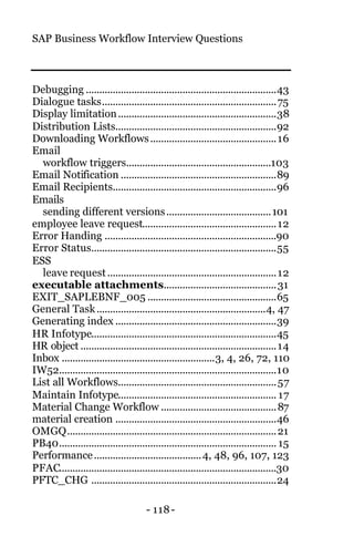 SAP Business Workflow Interview Questions
- 118-
Debugging .......................................................................43
Dialogue tasks.................................................................75
Display limitation...........................................................38
Distribution Lists............................................................92
Downloading Workflows...............................................16
Email
workflow triggers......................................................103
Email Notification ..........................................................89
Email Recipients.............................................................96
Emails
sending different versions.......................................101
employee leave request..................................................12
Error Handing ................................................................90
Error Status.....................................................................55
ESS
leave request...............................................................12
executable attachments..........................................31
EXIT_SAPLEBNF_005 ................................................65
General Task...............................................................4, 47
Generating index ............................................................39
HR Infotype.....................................................................45
HR object .........................................................................14
Inbox .........................................................3, 4, 26, 72, 110
IW52.................................................................................10
List all Workflows...........................................................57
Maintain Infotype........................................................... 17
Material Change Workflow ...........................................87
material creation ............................................................46
OMGQ..............................................................................21
PB40................................................................................. 15
Performance........................................4, 48, 96, 107, 123
PFAC.................................................................................30
PFTC_CHG .....................................................................24
 