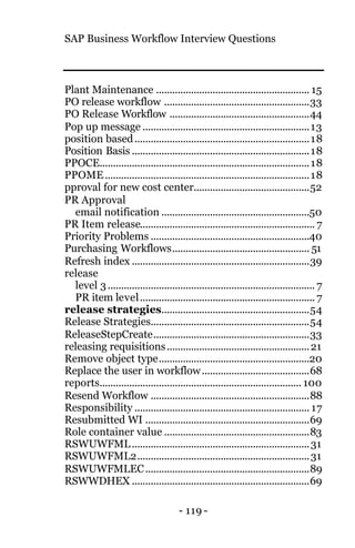SAP Business Workflow Interview Questions
- 119 -
Plant Maintenance ......................................................... 15
PO release workflow ......................................................33
PO Release Workflow ....................................................44
Pop up message ..............................................................13
position based.................................................................18
Position Basis ..................................................................18
PPOCE..............................................................................18
PPOME............................................................................18
pproval for new cost center...........................................52
PR Approval
email notification .......................................................50
PR Item release................................................................. 7
Priority Problems ...........................................................40
Purchasing Workflows................................................... 51
Refresh index ..................................................................39
release
level 3............................................................................. 7
PR item level................................................................. 7
release strategies.......................................................54
Release Strategies...........................................................54
ReleaseStepCreate..........................................................33
releasing requisitions.....................................................21
Remove object type........................................................20
Replace the user in workflow........................................68
reports........................................................................... 100
Resend Workflow ...........................................................88
Responsibility ................................................................. 17
Resubmitted WI .............................................................69
Role container value ......................................................83
RSWUWFML..................................................................31
RSWUWFML2................................................................31
RSWUWFMLEC.............................................................89
RSWWDHEX ..................................................................69
 