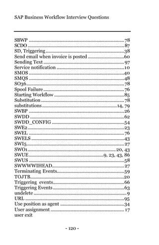 SAP Business Workflow Interview Questions
- 120 -
SBWP ...............................................................................78
SCDO ................................................................................87
SD, Triggering.................................................................38
Send email when invoice is posted ..............................60
Sending Text...................................................................97
Service notification ........................................................10
SMOS ...............................................................................40
SMQS ...............................................................................48
SO36.................................................................................78
Spool Failure...................................................................76
Starting Workflow ..........................................................85
Substitution.....................................................................78
substitutions..............................................................14, 79
SWBP ...............................................................................26
SWDD ..............................................................................62
SWDD_CONFIG ............................................................54
SWE2................................................................................23
SWEL ...............................................................................76
SWELS .............................................................................43
SWI5.................................................................................27
SWO1.........................................................................20, 43
SWUE..............................................................9, 23, 43, 86
SWUS ...............................................................................58
SWWWWIHEAD............................................................27
Terminating Events........................................................59
TOJTB..............................................................................20
Triggering events...........................................................66
Triggering Events...........................................................63
undelete .............................................................................9
URL ..................................................................................95
Use position as agent .....................................................34
User assignment ............................................................. 17
user exit
 