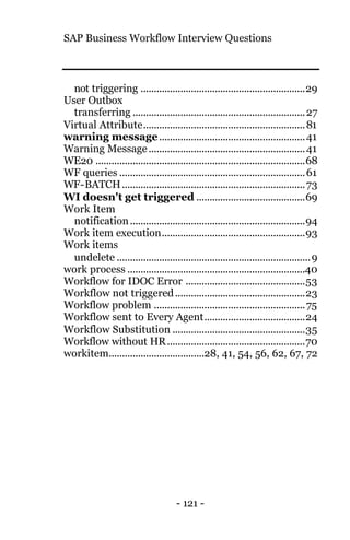 SAP Business Workflow Interview Questions
- 121 -
not triggering ..............................................................29
User Outbox
transferring .................................................................27
Virtual Attribute.............................................................81
warning message.......................................................41
Warning Message...........................................................41
WE20 ...............................................................................68
WF queries ......................................................................61
WF-BATCH.....................................................................73
WI doesn't get triggered .........................................69
Work Item
notification..................................................................94
Work item execution......................................................93
Work items
undelete .........................................................................9
work process ...................................................................40
Workflow for IDOC Error .............................................53
Workflow not triggered.................................................23
Workflow problem .........................................................75
Workflow sent to Every Agent......................................24
Workflow Substitution ..................................................35
Workflow without HR....................................................70
workitem....................................28, 41, 54, 56, 62, 67, 72
 