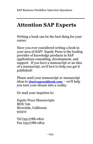 SAP Business Workflow Interview Questions
- 123 -
Attention SAP Experts
Writing a book can be the best thing for your
career.
Have you ever considered writing a book in
your area of SAP? Equity Press is the leading
provider of knowledge products in SAP
applications consulting, development, and
support. If you have a manuscript or an idea
of a manuscript, we’d love to help you get it
published!
Please send your manuscript or manuscript
ideas to jim@sapcookbook.com – we’ll help
you turn your dream into a reality.
Or mail your inquiries to:
Equity Press Manuscripts
BOX 706
Riverside, California
92502
Tel (951)788-0810
Fax (951)788-0812
 