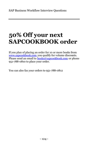 SAP Business Workflow Interview Questions
- 124 -
50% Off your next
SAPCOOKBOOK order
If you plan of placing an order for 10 or more books from
www.sapcookbook.com you qualify for volume discounts.
Please send an email to books@sapcookbook.com or phone
951-788-0810 to place your order.
You can also fax your orders to 951-788-0812
 