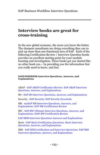 SAP Business Workflow Interview Questions
- 125 -
Interview books are great for
cross-training
In the new global economy, the more you know the better.
The sharpest consultants are doing everything they can to
pick up more than one functional area of SAP. Each of the
following Certification Review / Interview Question books
provides an excellent starting point for your module
learning and investigation. These books get you started like
no other book can – by providing you the information that
you really need to know, and fast.
SAPCOOKBOOK Interview Questions, Answers, and
Explanations
ABAP - SAP ABAP Certification Review: SAP ABAP Interview
Questions, Answers, and Explanations
SD - SAP SD Interview Questions, Answers, and Explanations
Security - SAP Security: SAP Security Essentials
HR - mySAP HR Interview Questions, Answers, and
Explanations: SAP HR Certification Review
BW - SAP BW Ultimate Interview Questions, Answers, and
Explanations: SAW BW Certification Review
SAP SRM Interview Questions Answers and Explanations
Basis - SAP Basis Certification Questions: Basis Interview
Questions, Answers, and Explanations
MM - SAP MM Certification and Interview Questions: SAP MM
Interview Questions, Answers, and Explanations
 