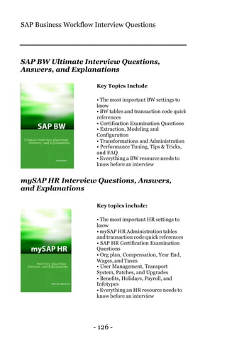SAP Business Workflow Interview Questions
- 126 -
SAP BW Ultimate Interview Questions,
Answers, and Explanations
Key Topics Include
• The most important BW settings to
know
• BW tables and transaction code quick
references
• Certification Examination Questions
• Extraction, Modeling and
Configuration
• Transformations and Administration
• Performance Tuning, Tips & Tricks,
and FAQ
• Everything a BW resource needs to
know before an interview
mySAP HR Interview Questions, Answers,
and Explanations
Key topics include:
• The most important HR settings to
know
• mySAP HR Administration tables
and transaction code quick references
• SAP HR Certification Examination
Questions
• Org plan, Compensation, Year End,
Wages, and Taxes
• User Management, Transport
System, Patches, and Upgrades
• Benefits, Holidays, Payroll, and
Infotypes
• Everything an HR resource needs to
know before an interview
 