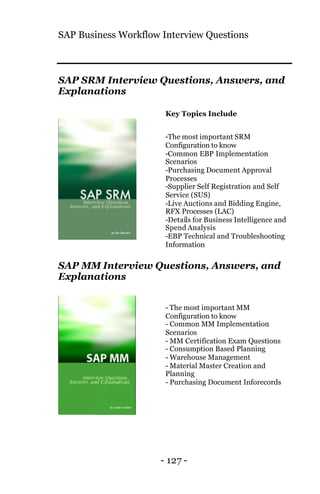 SAP Business Workflow Interview Questions
- 127 -
SAP SRM Interview Questions, Answers, and
Explanations
Key Topics Include
-The most important SRM
Configuration to know
-Common EBP Implementation
Scenarios
-Purchasing Document Approval
Processes
-Supplier Self Registration and Self
Service (SUS)
-Live Auctions and Bidding Engine,
RFX Processes (LAC)
-Details for Business Intelligence and
Spend Analysis
-EBP Technical and Troubleshooting
Information
SAP MM Interview Questions, Answers, and
Explanations
- The most important MM
Configuration to know
- Common MM Implementation
Scenarios
- MM Certification Exam Questions
- Consumption Based Planning
- Warehouse Management
- Material Master Creation and
Planning
- Purchasing Document Inforecords
 