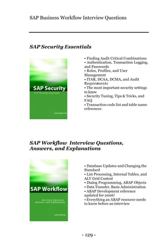 SAP Business Workflow Interview Questions
- 129 -
SAP Security Essentials
• Finding Audit Critical Combinations
• Authentication, Transaction Logging,
and Passwords
• Roles, Profiles, and User
Management
• ITAR, DCAA, DCMA, and Audit
Requirements
• The most important security settings
to know
• Security Tuning, Tips & Tricks, and
FAQ
• Transaction code list and table name
references
SAP Workflow Interview Questions,
Answers, and Explanations
• Database Updates and Changing the
Standard
• List Processing, Internal Tables, and
ALV Grid Control
• Dialog Programming, ABAP Objects
• Data Transfer, Basis Administration
• ABAP Development reference
updated for 2006!
• Everything an ABAP resource needs
to know before an interview
 