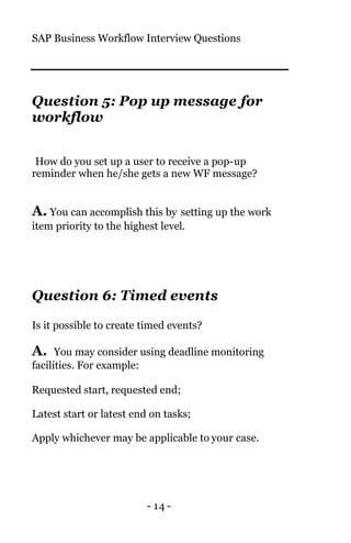 SAP Business Workflow Interview Questions
- 14 -
Question 5: Pop up message for
workflow
How do you set up a user to receive a pop-up
reminder when he/she gets a new WF message?
A. You can accomplish this by setting up the work
item priority to the highest level.
Question 6: Timed events
Is it possible to create timed events?
A. You may consider using deadline monitoring
facilities. For example:
Requested start, requested end;
Latest start or latest end on tasks;
Apply whichever may be applicable to your case.
 