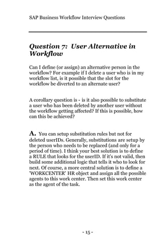 SAP Business Workflow Interview Questions
- 15 -
Question 7: User Alternative in
Workflow
Can I define (or assign) an alternative person in the
workflow? For example if I delete a user who is in my
workflow list, is it possible that the slot for the
workflow be diverted to an alternate user?
A corollary question is - is it also possible to substitute
a user who has been deleted by another user without
the workflow getting affected? If this is possible, how
can this be achieved?
A. You can setup substitution rules but not for
deleted userIDs. Generally, substitutions are setup by
the person who needs to be replaced (and only for a
period of time). I think your best solution is to define
a RULE that looks for the userID. If it's not valid, then
build some additional logic that tells it who to look for
next. Of course, a more central solution is to define a
'WORKCENTER' HR object and assign all the possible
agents to this work center. Then set this work center
as the agent of the task.
 