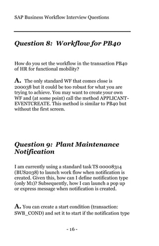 SAP Business Workflow Interview Questions
- 16 -
Question 8: Workflow for PB40
How do you set the workflow in the transaction PB40
of HR for functional mobility?
A. The only standard WF that comes close is
200038 but it could be too robust for what you are
trying to achieve. You may want to create your own
WF and (at some point) call the method APPLICANT-
EVENTCREATE. This method is similar to PB40 but
without the first screen.
Question 9: Plant Maintenance
Notification
I am currently using a standard task TS 00008314
(BUS2038) to launch work flow when notification is
created. Given this, how can I define notification type
(only M1)? Subsequently, how I can launch a pop up
or express message when notification is created.
A. You can create a start condition (transaction:
SWB_COND) and set it to start if the notification type
 