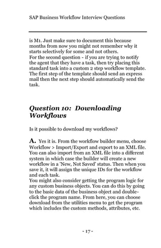 SAP Business Workflow Interview Questions
- 17 -
is M1. Just make sure to document this because
months from now you might not remember why it
starts selectively for some and not others.
For the second question - if you are trying to notify
the agent that they have a task, then try placing this
standard task into a custom 2 step workflow template.
The first step of the template should send an express
mail then the next step should automatically send the
task.
Question 10: Downloading
Workflows
Is it possible to download my workflows?
A. Yes it is. From the workflow builder menu, choose
Workflow > Import/Export and export to an XML file.
You can also import from an XML file into a different
system in which case the builder will create a new
workflow in a 'New, Not Saved' status. Then when you
save it, it will assign the unique IDs for the workflow
and each task.
You might also consider getting the program logic for
any custom business objects. You can do this by going
to the basic data of the business object and double-
click the program name. From here, you can choose
download from the utilities menu to get the program
which includes the custom methods, attributes, etc.
 