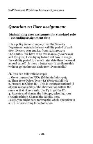 SAP Business Workflow Interview Questions
- 18-
Question 11: User assignment
Maintaining user assignment in standard role
– extending assignment date
It is a policy in our company that the Security
Department extends the user validity period of each
user ID every year end i.e. from 12.31.2005 to
12.31.2006. We have to do this manually every year
and this year, I was trying to find out how to assign
the validity period to a much later date than the usual
annual cut off. Is there a better way to configure this
without going through each user ID manually?
A. You can follow these steps:
1. Go to transaction PSO4 (Maintain Infotype);
2. Then go to Object Type - RY (Responsibility);
3. Proceed to Object ID - This is the organizational id
of your responsibility. The abbreviation will be the
same as that of your rule. Use F4 to get the ID.
4. Execute and change the infotype, selecting 1001
(Relationships). Change the validity here.
Lastly, you might need to wrap the whole operation in
a BDC or something for automation.
 