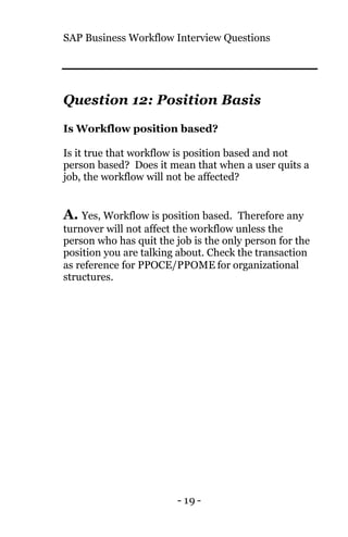 SAP Business Workflow Interview Questions
- 19 -
Question 12: Position Basis
Is Workflow position based?
Is it true that workflow is position based and not
person based? Does it mean that when a user quits a
job, the workflow will not be affected?
A. Yes, Workflow is position based. Therefore any
turnover will not affect the workflow unless the
person who has quit the job is the only person for the
position you are talking about. Check the transaction
as reference for PPOCE/PPOME for organizational
structures.
 