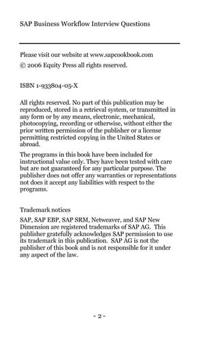 SAP Business Workflow Interview Questions
- 2 -
Please visit our website at www.sapcookbook.com
© 2006 Equity Press all rights reserved.
ISBN 1-933804-05-X
All rights reserved. No part of this publication may be
reproduced, stored in a retrieval system, or transmitted in
any form or by any means, electronic, mechanical,
photocopying, recording or otherwise, without either the
prior written permission of the publisher or a license
permitting restricted copying in the United States or
abroad.
The programs in this book have been included for
instructional value only. They have been tested with care
but are not guaranteed for any particular purpose. The
publisher does not offer any warranties or representations
not does it accept any liabilities with respect to the
programs.
Trademark notices
SAP, SAP EBP, SAP SRM, Netweaver, and SAP New
Dimension are registered trademarks of SAP AG. This
publisher gratefully acknowledges SAP permission to use
its trademark in this publication. SAP AG is not the
publisher of this book and is not responsible for it under
any aspect of the law.
 