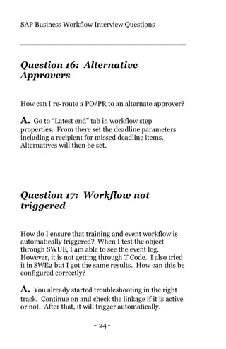 SAP Business Workflow Interview Questions
- 24 -
Question 16: Alternative
Approvers
How can I re-route a PO/PR to an alternate approver?
A. Go to “Latest end” tab in workflow step
properties. From there set the deadline parameters
including a recipient for missed deadline items.
Alternatives will then be set.
Question 17: Workflow not
triggered
How do I ensure that training and event workflow is
automatically triggered? When I test the object
through SWUE, I am able to see the event log.
However, it is not getting through T Code. I also tried
it in SWE2 but I got the same results. How can this be
configured correctly?
A. You already started troubleshooting in the right
track. Continue on and check the linkage if it is active
or not. After that, it will trigger automatically.
 