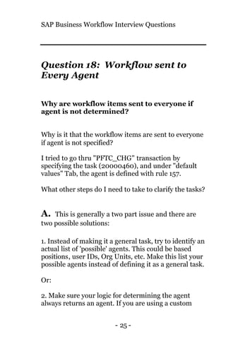 SAP Business Workflow Interview Questions
- 25 -
Question 18: Workflow sent to
Every Agent
Why are workflow items sent to everyone if
agent is not determined?
Why is it that the workflow items are sent to everyone
if agent is not specified?
I tried to go thru "PFTC_CHG" transaction by
specifying the task (20000460), and under "default
values" Tab, the agent is defined with rule 157.
What other steps do I need to take to clarify the tasks?
A. This is generally a two part issue and there are
two possible solutions:
1. Instead of making it a general task, try to identify an
actual list of 'possible' agents. This could be based
positions, user IDs, Org Units, etc. Make this list your
possible agents instead of defining it as a general task.
Or:
2. Make sure your logic for determining the agent
always returns an agent. If you are using a custom
 