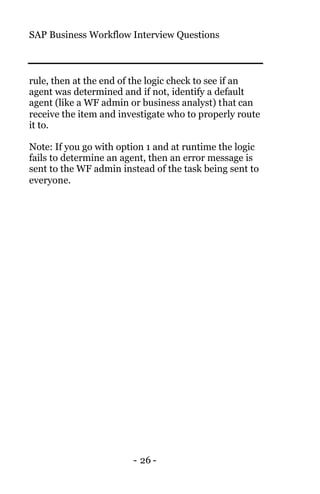 SAP Business Workflow Interview Questions
- 26 -
rule, then at the end of the logic check to see if an
agent was determined and if not, identify a default
agent (like a WF admin or business analyst) that can
receive the item and investigate who to properly route
it to.
Note: If you go with option 1 and at runtime the logic
fails to determine an agent, then an error message is
sent to the WF admin instead of the task being sent to
everyone.
 