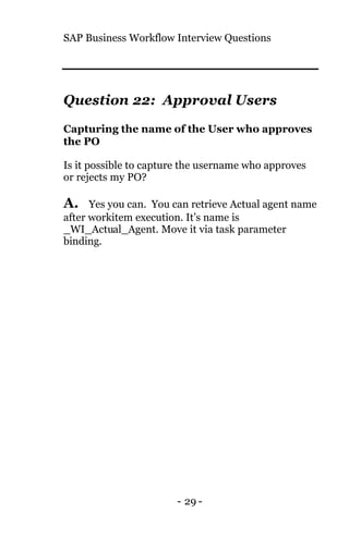 SAP Business Workflow Interview Questions
- 29 -
Question 22: Approval Users
Capturing the name of the User who approves
the PO
Is it possible to capture the username who approves
or rejects my PO?
A. Yes you can. You can retrieve Actual agent name
after workitem execution. It’s name is
_WI_Actual_Agent. Move it via task parameter
binding.
 