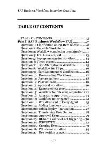 SAP Business Workflow Interview Questions
- 3 -
TABLE OF CONTENTS
TABLE OF CONTENTS...............................................3
Part I: SAP Business Workflow FAQ ...............7
Question 1: Clarification on PR Item release..........8
Question 2: Undelete Work items............................10
Question 3: Workflow completing prematurely .....11
Question 4: ESS Leave request.................................13
Question 5: Pop up message for workflow..............14
Question 6: Timed events.........................................14
Question 7: User Alternative in Workflow............. 15
Question 8: Workflow for PB40..............................16
Question 9: Plant Maintenance Notification.........16
Question 10: Downloading Workflows................... 17
Question 11: User assignment ..................................18
Question 12: Position Basis.......................................19
Question 13: Approval workflow..............................20
Question 14: Remove object type............................21
Question 15: Workflow for releasing requisitions 22
Question 16: Alternative Approvers........................24
Question 17: Workflow not triggered .....................24
Question 18: Workflow sent to Every Agent..........25
Question 19: Adding functions ................................27
Question 20: Inbox display-Transaction ...............27
Question 21: Transferring User Outbox.................28
Question 22: Approval Users...................................29
Question 23: BUS2012 user exit not triggering ....30
Question 24: RSWUWFML......................................32
Question 25: Creating Events..................................33
Question 26: PO release workflow..........................34
Question 27: Use position as agent.........................35
 