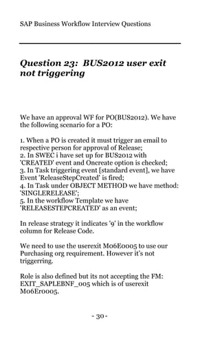 SAP Business Workflow Interview Questions
- 30-
Question 23: BUS2012 user exit
not triggering
We have an approval WF for PO(BUS2012). We have
the following scenario for a PO:
1. When a PO is created it must trigger an email to
respective person for approval of Release;
2. In SWEC i have set up for BUS2012 with
'CREATED' event and Oncreate option is checked;
3. In Task triggering event [standard event], we have
Event 'ReleaseStepCreated' is fired;
4. In Task under OBJECT METHOD we have method:
'SINGLERELEASE';
5. In the workflow Template we have
'RELEASESTEPCREATED' as an event;
In release strategy it indicates '9' in the workflow
column for Release Code.
We need to use the userexit M06E0005 to use our
Purchasing org requirement. However it’s not
triggerring.
Role is also defined but its not accepting the FM:
EXIT_SAPLEBNF_005 which is of userexit
M06Er0005.
 
