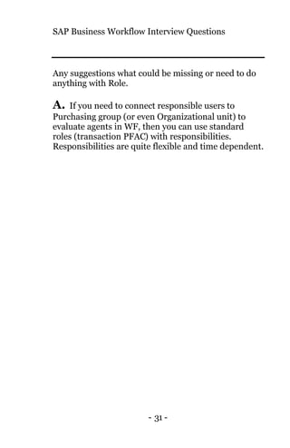 SAP Business Workflow Interview Questions
- 31 -
Any suggestions what could be missing or need to do
anything with Role.
A. If you need to connect responsible users to
Purchasing group (or even Organizational unit) to
evaluate agents in WF, then you can use standard
roles (transaction PFAC) with responsibilities.
Responsibilities are quite flexible and time dependent.
 